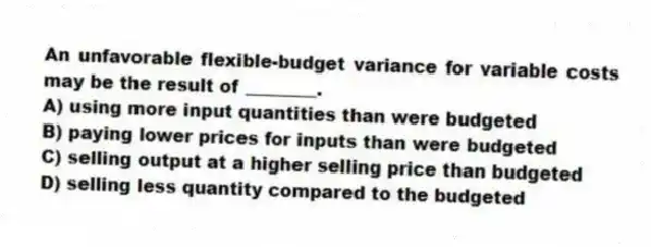 An unfavorable flexible-budget variance for variable costs may be the result of ________.
A) using more input quantities than were budgeted
B) paying lower prices for inputs than were budgeted
C) selling output at a higher selling price than budgeted
D) selling less quantity compared to the budgeted
