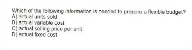Which of the following information is needed to prepare a flexible budget?
A) actual units sold
B) actual variable cost
C) actual selling price per unit
D) actual fixed cost