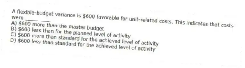 A flexible-budget variance is $600 favorable for unit-related costs. This indicates that costs were ________.
A) $600 more than the master budget
B) $600 less than for the planned level of activity
C) $600 more than standard for the achieved level of activity
D) $600 less than standard for the achieved level of activity