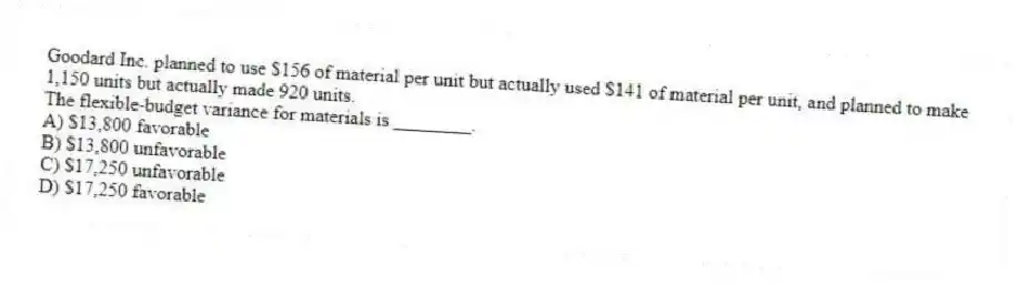 Goodard Inc. planned to use $156 of material per unit but actually used $141 of material per unit, and planned to make 1,150 units but actually made 920 units.
The flexible-budget variance for materials is ________.
A) $13,800 favorable
B) $13,800 unfavorable
C) $17,250 unfavorable
D) $17,250 favorable