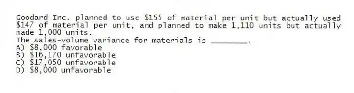 Goodard Inc. planned to use $155 of material per unit but actually used $147 of material per unit, and planned to make 1,110 units but actually made 1,000 units.
The sales-volume variance for materials is ________.
A) $8,000 favorable
B) $16,170 unfavorable
C) $17,050 unfavorable
D) $8,000 unfavorable