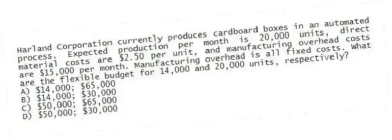 Harland Corporation currently produces cardboard boxes in an automated process. Expected production per month is 20,000 units, direct material costs are $2.50 per unit, and manufacturing overhead costs are $15,000 per month. Manufacturing overhead is all fixed costs. What are the flexible budget for 14,000 and 20,000 units, respectively?
A) $14,000; $65,000
B) $14,000; $30,000
C) $50,000; $65,000
D) $50,000; $30,000