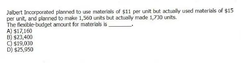 Jalbert Incorporated planned to use materials of $11 per unit but actually used materials of $15 per unit, and planned to make 1,560 units but actually made 1,730 units.
The flexible-budget amount for materials is ________.
A) $17,160
B) $23,400
C) $19,030
D) $25,950