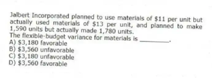 Jalbert Incorporated planned to use materials of $11 per unit but actually used materials of $13 per unit, and planned to make 1,590 units but actually made 1,780 units.
The flexible-budget variance for materials is ________.
A) $3,180 favorable
B) $3,560 unfavorable
C) $3,180 unfavorable
D) $3,560 favorable