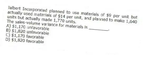 Jalbert Incorporated planned to use materials of $9 per unit but actually used materials of $14 per unit, and planned to make 1,640 units but actually made 1,770 units.
The sales-volume variance for materials is ________.
A) $1,170 unfavorable
B) $1,820 unfavorable
C) $1,170 favorable
D) $1,820 favorable