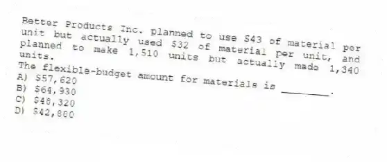 Better Products Inc. planned to use $43 of material per unit but actually used $32 of material per unit, and planned to make 1,510 units but actually made 1,340 units.
The flexible-budget amount for materials is ________.
A) $57,620
B) $64,930
C) $48,320
D) $42,880