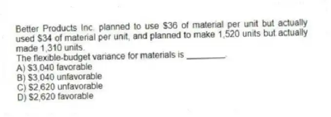 Better Products Inc. planned to use $36 of material per unit but actually used $34 of material per unit, and planned to make 1,520 units but actually made 1,310 units.
The flexible-budget variance for materials is ________.
A) $3,040 favorable
B) $3,040 unfavorable
C) $2,620 unfavorable
D) $2,620 favorable