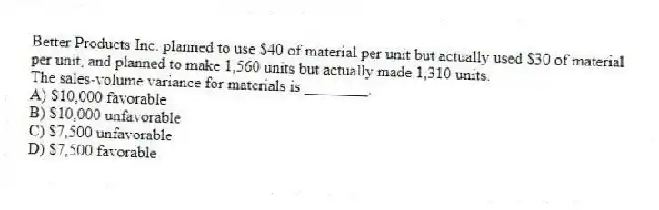 Better Products Inc. planned to use $40 of material per unit but actually used $30 of material per unit, and planned to make 1,560 units but actually made 1,310 units.
The sales-volume variance for materials is ________.
A) $10,000 favorable
B) $10,000 unfavorable
C) $7,500 unfavorable
D) $7,500 favorable