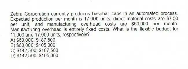 Zebra Corporation currently produces baseball caps in an automated process. Expected production per month is 17,000 units, direct material costs are $7.50 per unit, and manufacturing overhead costs are $60,000 per month. Manufacturing overhead is entirely fixed costs. What is the flexible budget for 11,000 and 17,000 units, respectively?
A) $60,000; $187,500
B) $60,000; $105,000
C) $142,500; $187,500
D) $142,500; $105,000