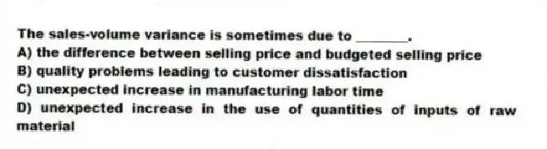 The sales-volume variance is sometimes due to ________.
A) the difference between selling price and budgeted selling price
B) quality problems leading to customer dissatisfaction
C) unexpected increase in manufacturing labor time
D) unexpected increase in the use of quantities of inputs of raw material