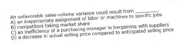 An unfavorable sales-volume variance could result from ________.
A) an inappropriate assignment of labor or machines to specific jobs
B) competitors taking market share
C) an inefficiency of a purchasing manager in bargaining with suppliers
D) a decrease in actual selling price compared to anticipated selling price