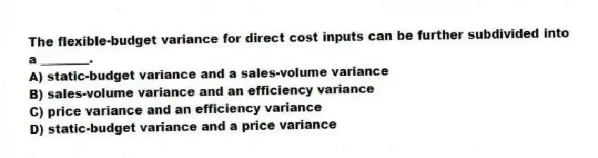 The flexible-budget variance for direct cost inputs can be further subdivided into a ________.
A) static-budget variance and a sales-volume variance
B) sales-volume variance and an efficiency variance
C) price variance and an efficiency variance
D) static-budget variance and a price variance