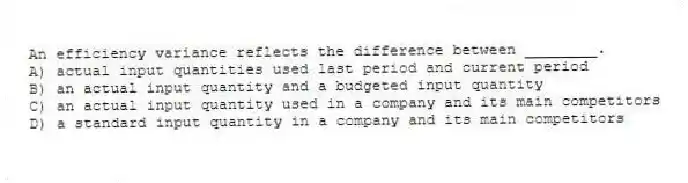 An efficiency variance reflects the difference between ________.
A) actual input quantities used last period and current period
B) an actual input quantity and a budgeted input quantity
C) an actual input quantity used in a company and its main competitors
D) a standard input quantity in a company and its main competitors