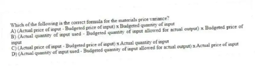 Which of the following is the correct formula for the materials price variance?
A) (Actual price of input - Budgeted price of input) x Budgeted quantity of input
B) (Actual quantity of input used - Budgeted quantity of input allowed for actual output) x Budgeted price of input
C) (Actual price of input - Budgeted price of input) x Actual quantity of input
D) (Actual quantity of input used - Budgeted quantity of input allowed for actual output) x Actual price of input