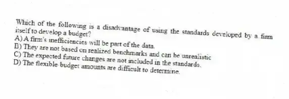 Which of the following is a disadvantage of using the standards developed by a firm itself to develop a budget?
A) A firm's inefficiencies will be part of the data.
B) They are not based on realized benchmarks and can be unrealistic
C) The expected future changes are not included in the standards.
D) The flexible-budget amounts are difficult to determine.