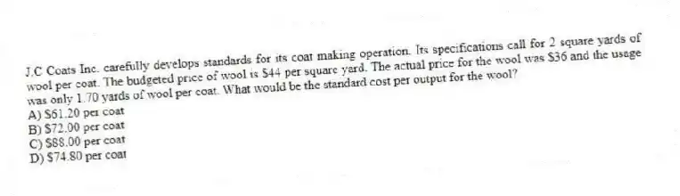 J.C Coats Inc. carefully develops standards for its coat making operation. Its specifications call for 2 square yards of wool per coat. The budgeted price of wool is $44 per square yard. The actual price for the wool was $36 and the usage was only 1.70 yards of wool per coat. What would be the standard cost per output for the wool?
A) $61.20 per coat
B) $72.00 per coat
C) $88.00 per coat
D) $74.80 per coat