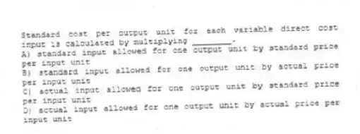Standard cost per output unit for each variable direct cost input is calculated by multiplying ________.
A) standard input allowed for one output unit by standard price per input unit
B) standard input allowed for one output unit by actual price per input unit
C) actual input allowed for one output unit by standard price per input unit
D) actual input allowed for one output unit by actual price per input unit