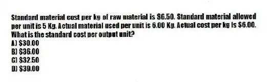 Standard material cost per kg of raw material is $6.50. Standard material allowed per unit is 5 Kg. Actual material used per unit is 6.00 Kg. Actual cost per kg is $6.00. What is the standard cost per output unit?
A) $30.00
B) $36.00
C) $32.50
D) $39.00