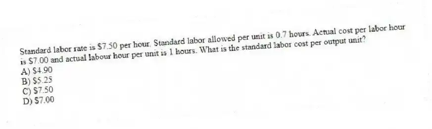 Standard labor rate is $7.50 per hour. Standard labor allowed per unit is 0.7 hours. Actual cost per labor hour is $7.00 and actual labour hour per unit is 1 hours. What is the standard labor cost per output unit?
A) $4.90
B) $5.25
C) $7.50
D) $7.00