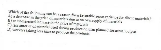 Which of the following can be a reason for a favorable price variance for direct materials?
A) a decrease in the price of materials due to an oversupply of materials
B) an unexpected increase in the price of materials
C) less amount of material used during production than planned for actual output
D) workers taking less time to produce the products