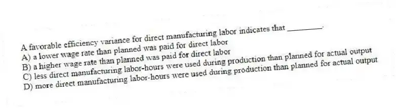 A favorable efficiency variance for direct manufacturing labor indicates that ________.
A) a lower wage rate than planned was paid for direct labor
B) a higher wage rate than planned was paid for direct labor
C) less direct manufacturing labor-hours were used during production than planned for actual output
D) more direct manufacturing labor-hours were used during production than planned for actual output