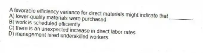 A favorable efficiency variance for direct materials might indicate that ________.
A) lower-quality materials were purchased
B) work is scheduled efficiently
C) there is an unexpected increase in direct labor rates
D) management hired underskilled workers