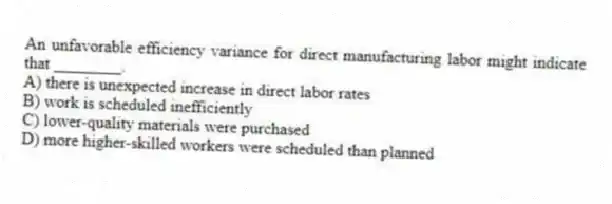 An unfavorable efficiency variance for direct manufacturing labor might indicate that ________.
A) there is unexpected increase in direct labor rates
B) work is scheduled inefficiently
C) lower-quality materials were purchased
D) more higher-skilled workers were scheduled than planned