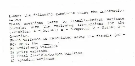 Answer the following questions using the information below:
These questions refer to flexible-budget variance formulas with the following descriptions for the variables: A = Actual; B = Budgeted; P = Price; Q = Quantity.
-Which variance is calculated using the formula (AQ - BQ) BP is the ________.
A) efficiency variance
B) price variance
C) total flexible-budget variance
D) spending variance