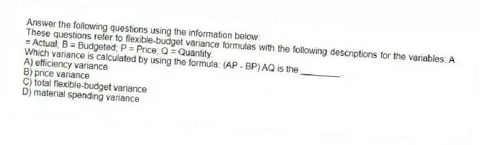 Answer the following questions using the information below:
These questions refer to flexible-budget variance formulas with the following descriptions for the variables: A = Actual; B = Budgeted; P = Price; Q = Quantity.
-Which variance is calculated by using the formula: (AP - BP) AQ is the ________.
A) efficiency variance
B) price variance
C) total flexible-budget variance
D) material spending variance