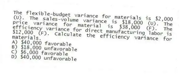 The flexible-budget variance for materials is $2,000 (U). The sales-volume variance is $18,000 (U). The price variance for material is $38,000 (F). The efficiency variance for direct manufacturing labor is $12,000 (F). Calculate the efficiency variance for materials.
A) $40,000 favorable
B) $18,000 unfavorable
C) $6,000 favorable
D) $40,000 unfavorable
