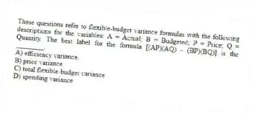 These questions refer to flexible-budget variance formulas with the following descriptions for the variables: A = Actual; B = Budgeted; P = Price; Q = Quantity. The best label for the formula [(AP)(AQ) - (BP)(BQ)] is the ________.
A) efficiency variance.
B) price variance
C) total flexible-budget variance
D) spending variance