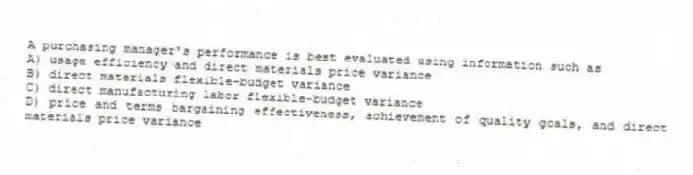 A purchasing manager's performance is best evaluated using information such as
A) usage efficiency and direct materials price variance
B) direct materials flexible-budget variance
C) direct manufacturing labor flexible-budget variance
D) price and terms bargaining effectiveness, achievement of quality goals, and direct materials price variance