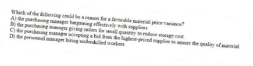 Which of the following could be a reason for a favorable material price variance?
A) the purchasing manager bargaining effectively with suppliers
B) the purchasing manager giving orders for small quantity to reduce storage cost
C) the purchasing manager accepting a bid from the highest-priced supplier to ensure the quality of material
D) the personnel manager hiring underskilled workers