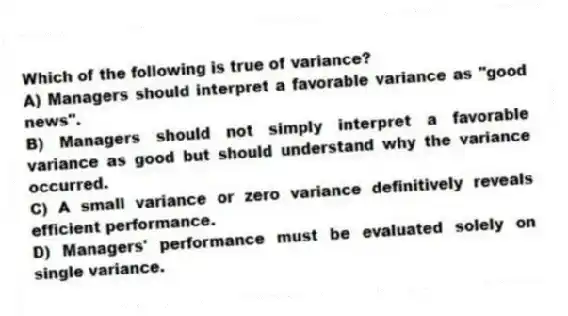 Which of the following is true of variance?
A) Managers should interpret a favorable variance as "good news".
B) Managers should not simply interpret a favorable variance as good but should understand why the variance occurred.
C) A small variance or zero variance definitively reveals efficient performance.
D) Managers' performance must be evaluated solely on single variance.