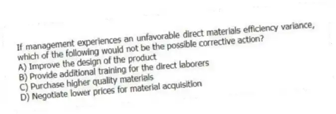 If management experiences an unfavorable direct materials efficiency variance, which of the following would not be the possible corrective action?
A) Improve the design of the product
B) Provide additional training for the direct laborers
C) Purchase higher quality materials
D) Negotiate lower prices for material acquisition