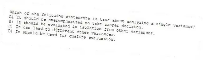 Which of the following statements is true about analyzing a single variance?
A) It should be overemphasized to take proper decision.
B) It should be evaluated in isolation from other variances.
C) It can lead to different other variances.
D) It should be used for quality evaluation.