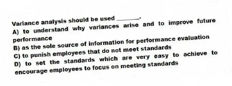 Variance analysis should be used ________.
A) to understand why variances arise and to improve future performance
B) as the sole source of information for performance evaluation
C) to punish employees that do not meet standards
D) to set the standards which are very easy to achieve to encourage employees to focus on meeting standards