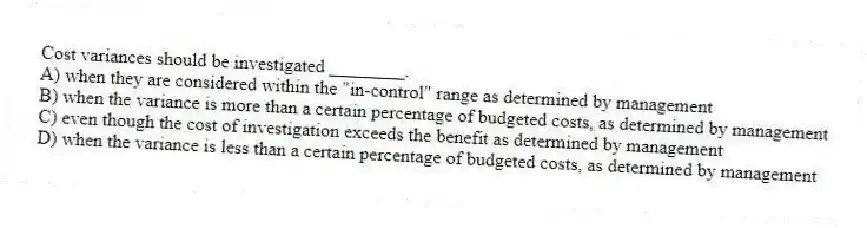Cost variances should be investigated ________.
A) when they are considered within the "in-control" range as determined by management
B) when the variance is more than a certain percentage of budgeted costs, as determined by management
C) even though the cost of investigation exceeds the benefit as determined by management
D) when the variance is less than a certain percentage of budgeted costs, as determined by management