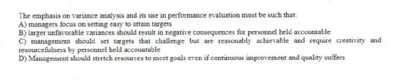 The emphasis on variance analysis and its use in performance evaluation must be such that:
A) managers focus on setting easy to attain targets
B) larger unfavorable variances should result in negative consequences for personnel held accountable
C) management should set targets that challenge but are reasonably achievable and require creativity and resourcefulness by personnel held accountable
D) Management should stretch resources to meet goals even if continuous improvement and quality suffers
