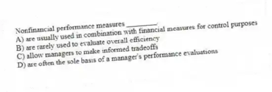 Nonfinancial performance measures ________.
A) are usually used in combination with financial measures for control purposes
B) are rarely used to evaluate overall efficiency
C) allow managers to make informed tradeoffs
D) are often the sole basis of a manager's performance evaluations