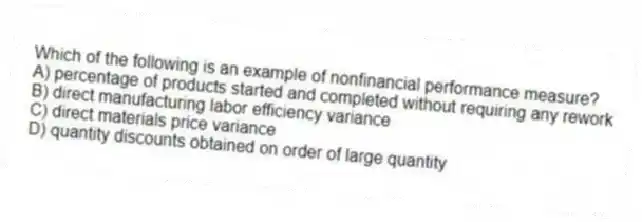 Which of the following is an example of nonfinancial performance measure?
A) percentage of products started and completed without requiring any rework
B) direct manufacturing labor efficiency variance
C) direct materials price variance
D) quantity discounts obtained on order of large quantity