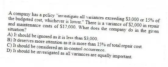 A company has a policy "investigate all variances exceeding $3,000 or 15% of the budgeted cost, whichever is lower." There is a variance of $2,000 in repair and maintenance costs of $12,000. What does the company do in the given situation?
A) It should be ignored as it is less than $3,000.
B) It deserves more attention as it is more than 15% of total repair cost.
C) It should be considered an in-control occurrence.
D) It should be investigated as all variances are equally important.