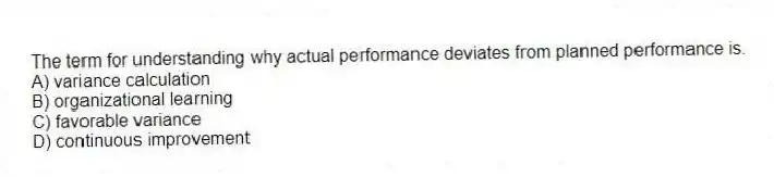 The term for understanding why actual performance deviates from planned performance is.
A) variance calculation
B) organizational learning
C) favorable variance
D) continuous improvement