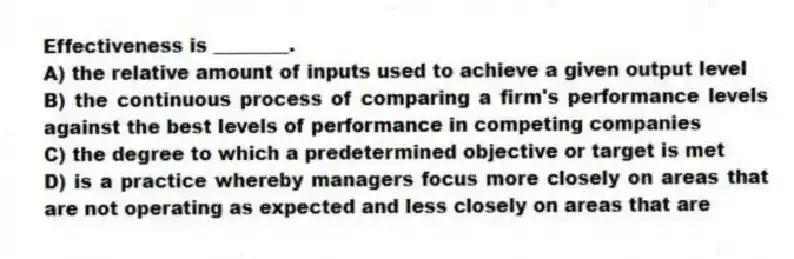 Effectiveness is ________.
A) the relative amount of inputs used to achieve a given output level
B) the continuous process of comparing a firm's performance levels against the best levels of performance in competing companies
C) the degree to which a predetermined objective or target is met
D) is a practice whereby managers focus more closely on areas that are not operating as expected and less closely on areas that are