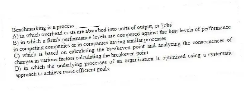 Benchmarking is a process ________.
A) in which overhead costs are absorbed into units of output, or 'jobs'
B) in which a firm's performance levels are compared against the best levels of performance in competing companies or in companies having similar processes
C) which is based on calculating the breakeven point and analyzing the consequences of changes in various factors calculating the breakeven point
D) in which the underlying processes of an organization is optimized using a systematic approach to achieve more efficient goals