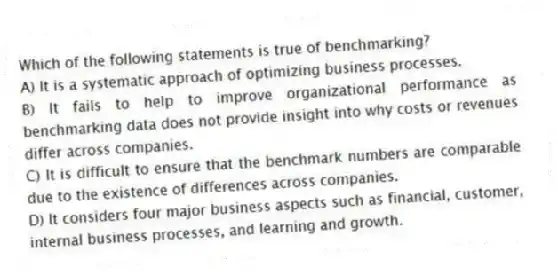 Which of the following statements is true of benchmarking?
A) It is a systematic approach of optimizing business processes.
B) It fails to help to improve organizational performance as benchmarking data does not provide insight into why costs or revenues differ across companies.
C) It is difficult to ensure that the benchmark numbers are comparable due to the existence of differences across companies.
D) It considers four major business aspects such as financial, customer, internal business processes, and learning and growth.