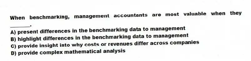 When benchmarking, management accountants are most valuable when they ________.
A) present differences in the benchmarking data to management
B) highlight differences in the benchmarking data to management
C) provide insight into why costs or revenues differ across companies
D) provide complex mathematical analysis