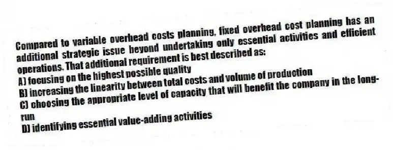 Compared to variable overhead costs planning, fixed overhead cost planning has an additional strategic issue beyond undertaking only essential activities and efficient operations. That additional requirement is best described as:
A) focusing on the highest possible quality
B) increasing the linearity between total costs and volume of production
C) choosing the appropriate level of capacity that will benefit the company in the long-run
D) identifying essential value-adding activities