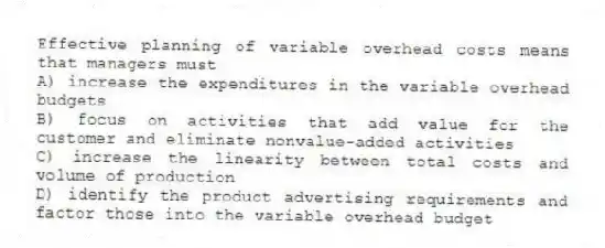 Effective planning of variable overhead costs means that managers must
A) increase the expenditures in the variable overhead budgets
B) focus on activities that add value for the customer and eliminate nonvalue-added activities
C) increase the linearity between total costs and volume of production
D) identify the product advertising requirements and factor those into the variable overhead budget