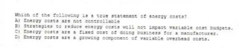 Which of the following is a true statement of energy costs?
A) Energy costs are not controllable
B) Strategies to reduce energy costs will not impact variable cost budgets.
C) Energy costs are a fixed cost of doing business for a manufacturer.
D) Energy costs are a growing component of variable overhead costs.